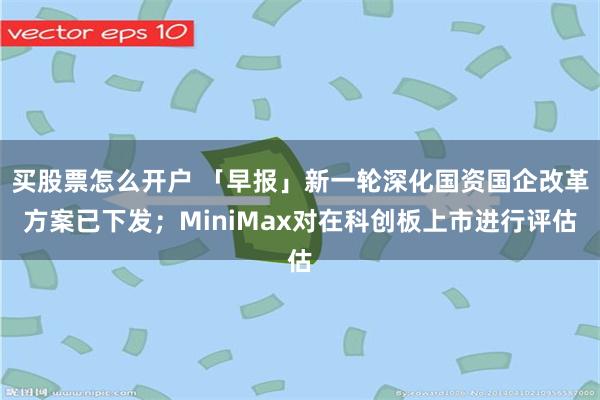 买股票怎么开户 「早报」新一轮深化国资国企改革方案已下发;MiniMax对在科创板上市进行评估
