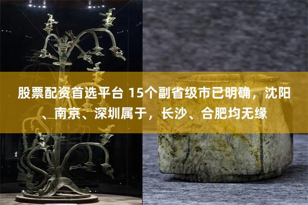 股票配资首选平台 15个副省级市已明确，沈阳、南京、深圳属于，长沙、合肥均无缘