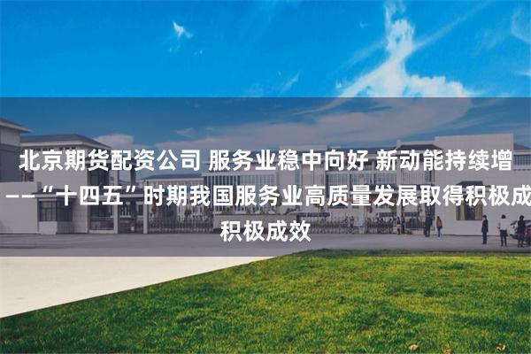 北京期货配资公司 服务业稳中向好 新动能持续增强 ——“十四五”时期我国服务业高质量发展取得积极成效
