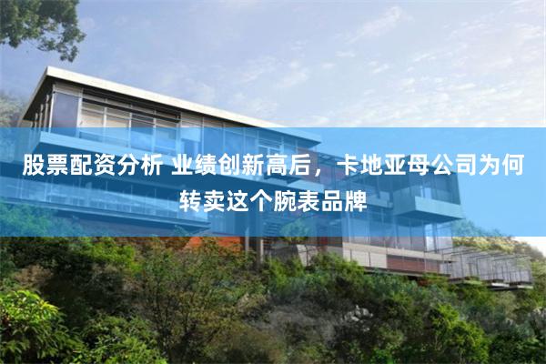 股票配资分析 业绩创新高后，卡地亚母公司为何转卖这个腕表品牌