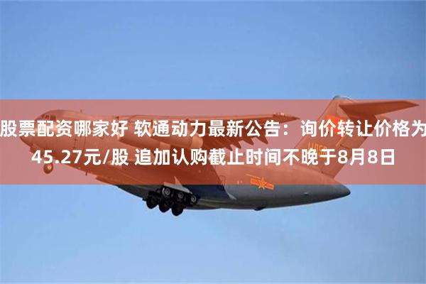 股票配资哪家好 软通动力最新公告:询价转让价格为45.27元/股 追加认购截止时间不晚于8月8日
