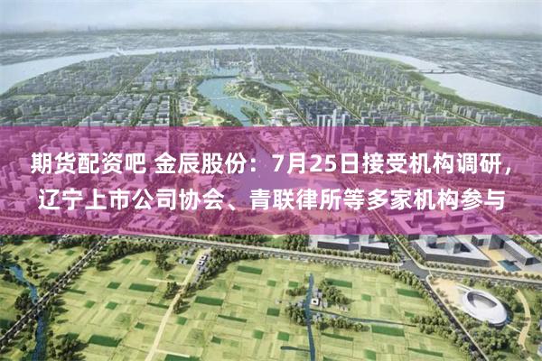 期货配资吧 金辰股份：7月25日接受机构调研，辽宁上市公司协会、青联律所等多家机构参与
