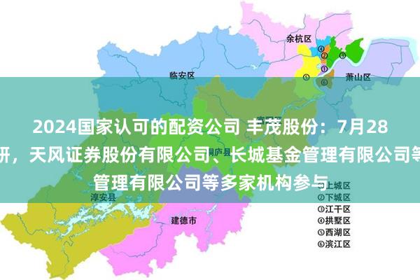 2024国家认可的配资公司 丰茂股份：7月28日接受机构调研，天风证券股份有限公司、长城基金管理有限公司等多家机构参与