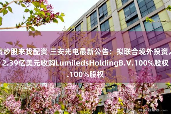 配资炒股来找配资 三安光电最新公告：拟联合境外投资人以2.39亿美元收购LumiledsHoldingB.V.100%股权