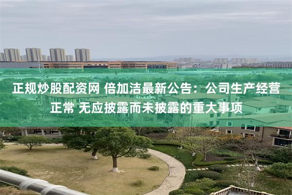 正规炒股配资网 倍加洁最新公告：公司生产经营正常 无应披露而未披露的重大事项