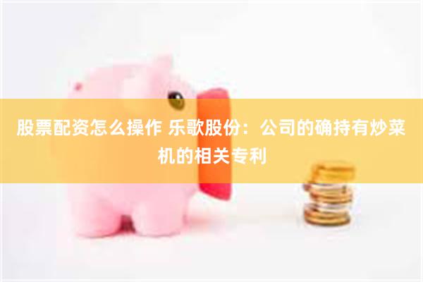 股票配资怎么操作 乐歌股份：公司的确持有炒菜机的相关专利