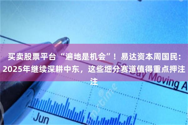 买卖股票平台 “遍地是机会”！易达资本周国民：2025年继续深耕中东，这些细分赛道值得重点押注