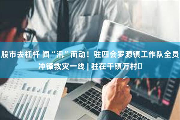 股市去杠杆 闻“汛”而动！驻四会罗源镇工作队全员冲锋救灾一线 | 驻在千镇万村⑲