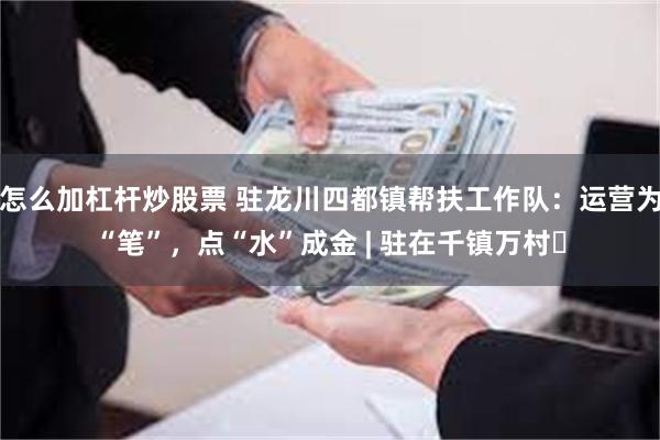 怎么加杠杆炒股票 驻龙川四都镇帮扶工作队:运营为“笔”,点“水”成金 | 驻在千镇万村⑱