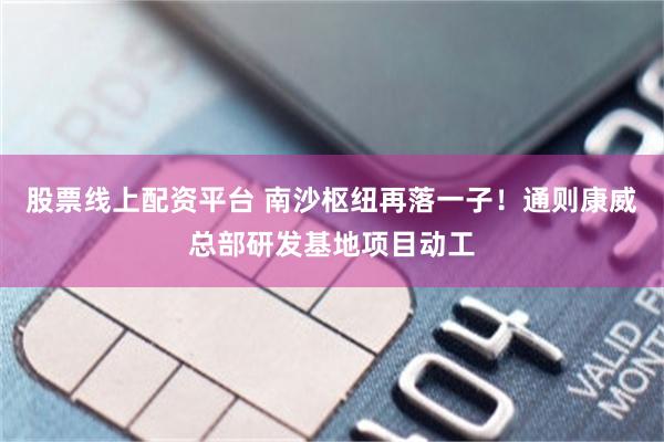 股票线上配资平台 南沙枢纽再落一子！通则康威总部研发基地项目动工