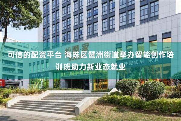 可信的配资平台 海珠区琶洲街道举办智能创作培训班助力新业态就业