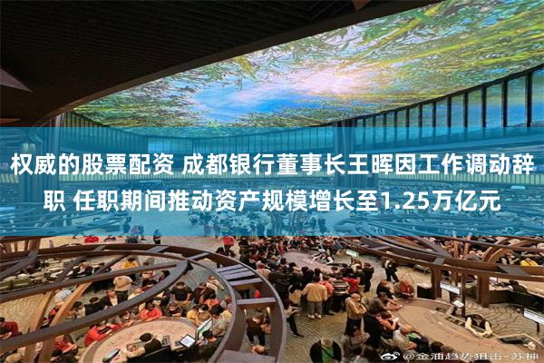 权威的股票配资 成都银行董事长王晖因工作调动辞职 任职期间推动资产规模增长至1.25万亿元