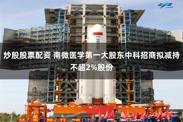 炒股股票配资 南微医学第一大股东中科招商拟减持不超2%股份