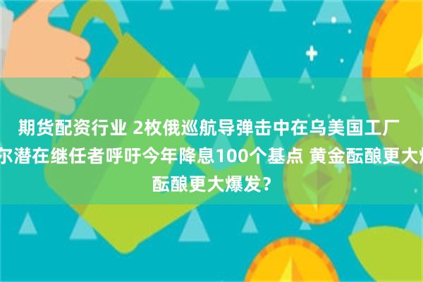 期货配资行业 2枚俄巡航导弹击中在乌美国工厂 鲍威尔潜在继任者呼吁今年降息100个基点 黄金酝酿更大爆发?