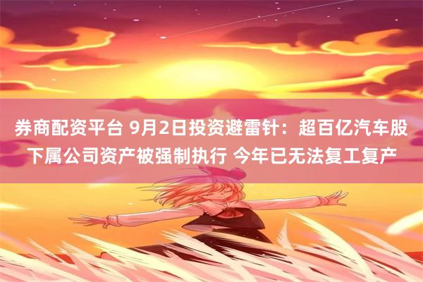 券商配资平台 9月2日投资避雷针：超百亿汽车股下属公司资产被强制执行 今年已无法复工复产