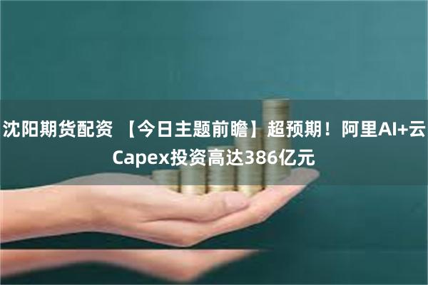 沈阳期货配资 【今日主题前瞻】超预期！阿里AI+云Capex投资高达386亿元