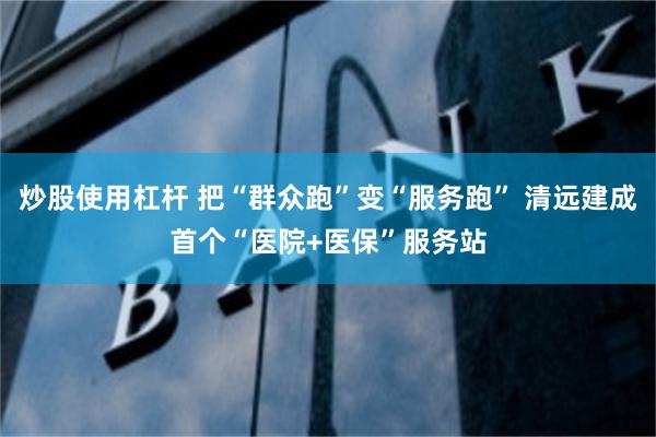 炒股使用杠杆 把“群众跑”变“服务跑” 清远建成首个“医院+医保”服务站