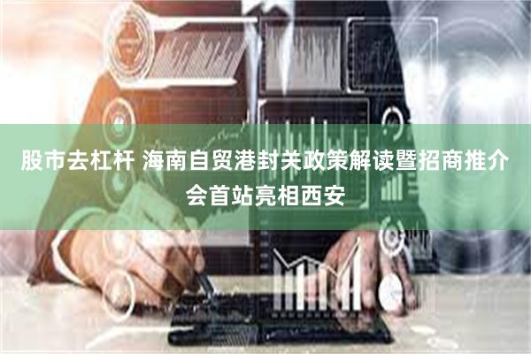 股市去杠杆 海南自贸港封关政策解读暨招商推介会首站亮相西安