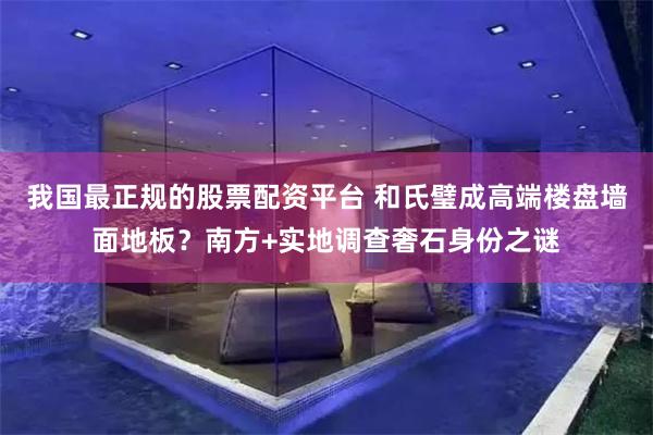 我国最正规的股票配资平台 和氏璧成高端楼盘墙面地板？南方+实地调查奢石身份之谜