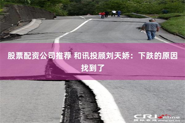 股票配资公司推荐 和讯投顾刘天娇：下跌的原因找到了