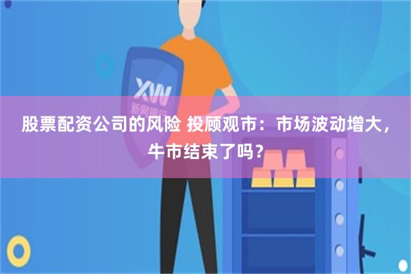 股票配资公司的风险 投顾观市:市场波动增大,牛市结束了吗?