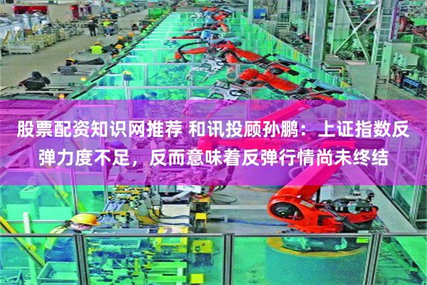 股票配资知识网推荐 和讯投顾孙鹏：上证指数反弹力度不足，反而意味着反弹行情尚未终结