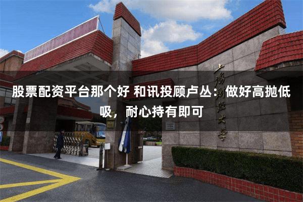 股票配资平台那个好 和讯投顾卢丛：做好高抛低吸，耐心持有即可