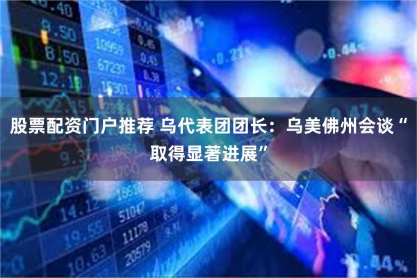 股票配资门户推荐 乌代表团团长：乌美佛州会谈“取得显著进展”