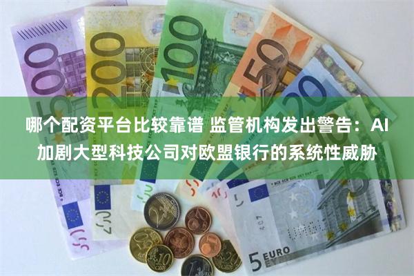 哪个配资平台比较靠谱 监管机构发出警告：AI加剧大型科技公司对欧盟银行的系统性威胁