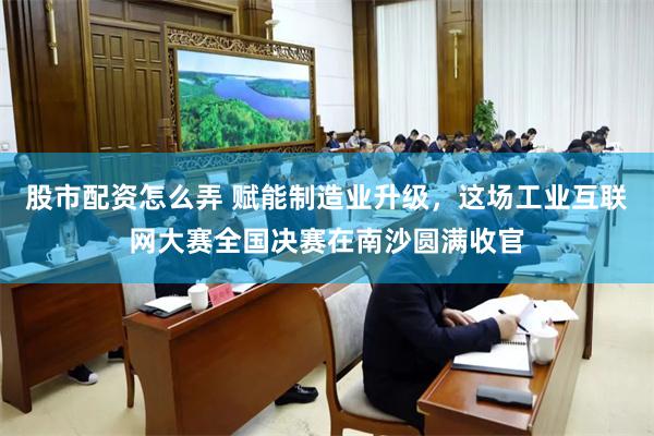 股市配资怎么弄 赋能制造业升级，这场工业互联网大赛全国决赛在南沙圆满收官