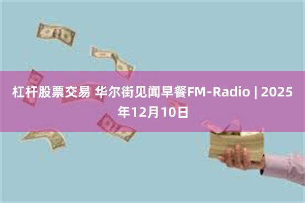 杠杆股票交易 华尔街见闻早餐FM-Radio | 2025年12月10日
