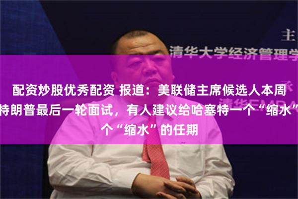 配资炒股优秀配资 报道：美联储主席候选人本周将接受特朗普最后一轮面试，有人建议给哈塞特一个“缩水”的任期