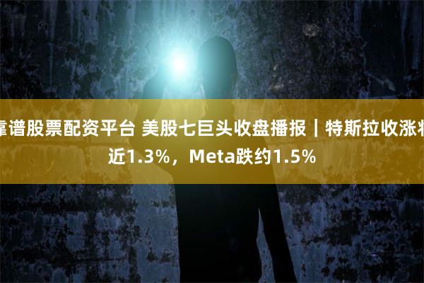 靠谱股票配资平台 美股七巨头收盘播报｜特斯拉收涨将近1.3%，Meta跌约1.5%