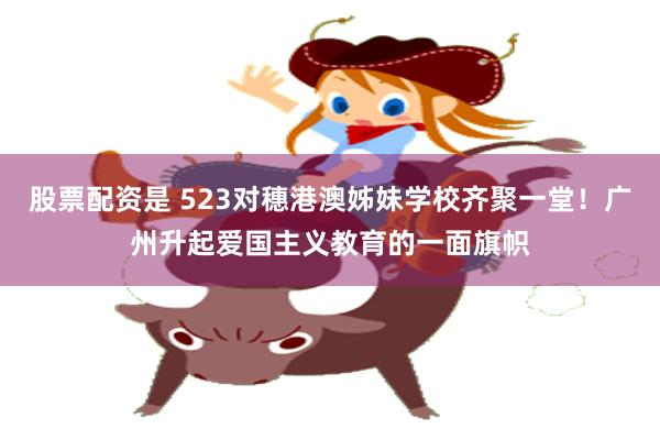 股票配资是 523对穗港澳姊妹学校齐聚一堂!广州升起爱国主义教育的一面旗帜