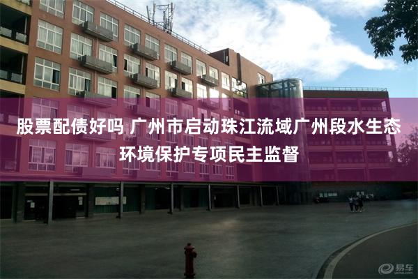 股票配债好吗 广州市启动珠江流域广州段水生态环境保护专项民主监督