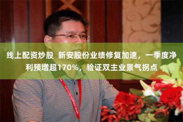 线上配资炒股  新安股份业绩修复加速，一季度净利预增超170%，验证双主业景气拐点