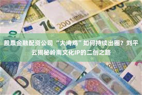股票金融配资公司 “大湾鸡”如何持续出圈？刘平云揭秘岭南文化IP的二创之路
