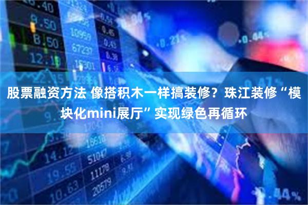 股票融资方法 像搭积木一样搞装修？珠江装修“模块化mini展厅”实现绿色再循环