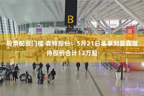 股票配资门槛 森特股份：5月21日董事刘爱森增持股份合计13万股