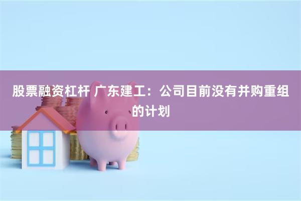 股票融资杠杆 广东建工：公司目前没有并购重组的计划