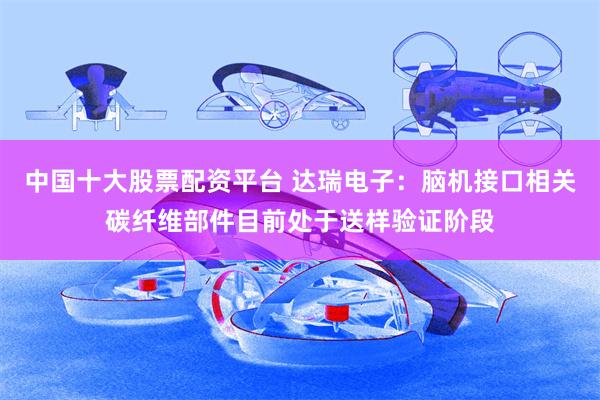 中国十大股票配资平台 达瑞电子：脑机接口相关碳纤维部件目前处于送样验证阶段
