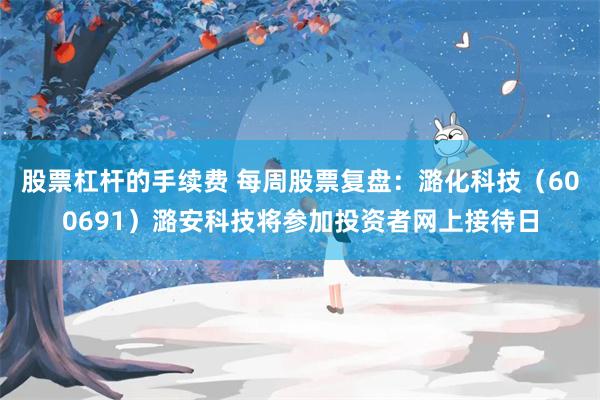 股票杠杆的手续费 每周股票复盘：潞化科技（600691）潞安科技将参加投资者网上接待日