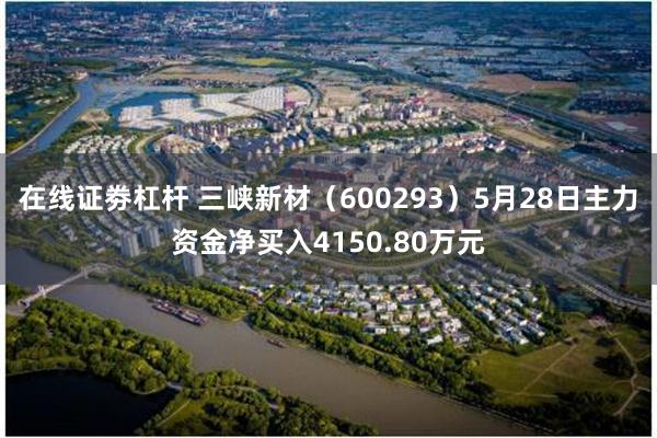 在线证劵杠杆 三峡新材（600293）5月28日主力资金净买入4150.80万元