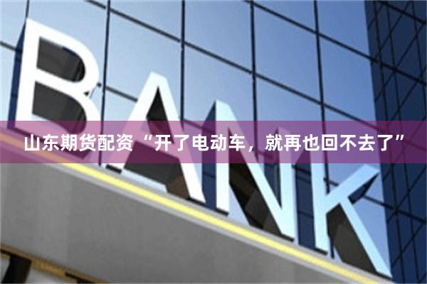 山东期货配资 “开了电动车,就再也回不去了”