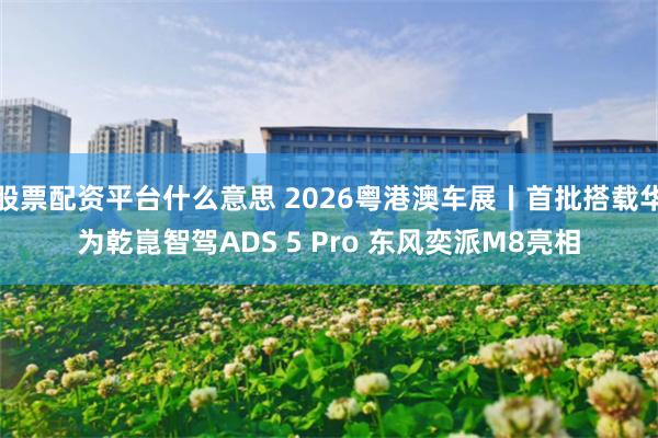股票配资平台什么意思 2026粤港澳车展丨首批搭载华为乾崑智驾ADS 5 Pro 东风奕派M8亮相