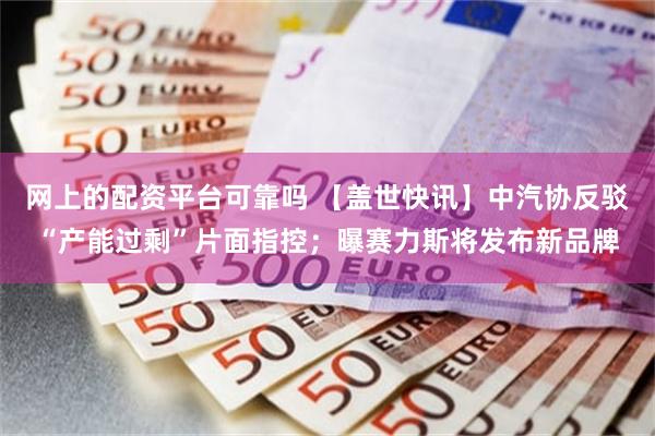 网上的配资平台可靠吗 【盖世快讯】中汽协反驳“产能过剩”片面指控；曝赛力斯将发布新品牌