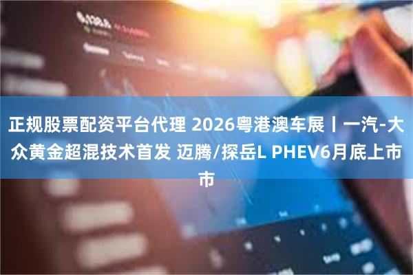 正规股票配资平台代理 2026粤港澳车展丨一汽-大众黄金超混技术首发 迈腾/探岳L PHEV6月底上市