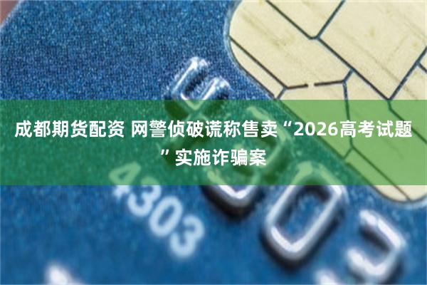 成都期货配资 网警侦破谎称售卖“2026高考试题”实施诈骗案