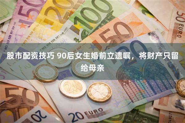股市配资技巧 90后女生婚前立遗嘱，将财产只留给母亲
