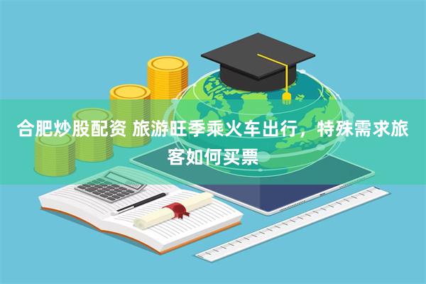 合肥炒股配资 旅游旺季乘火车出行,特殊需求旅客如何买票